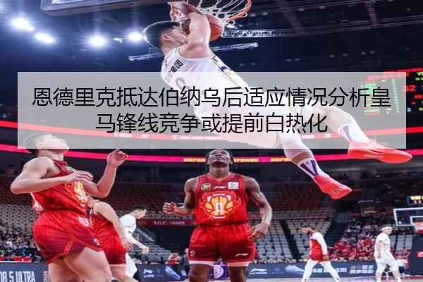 恩德里克抵达伯纳乌后适应情况分析皇马锋线竞争或提前白热化